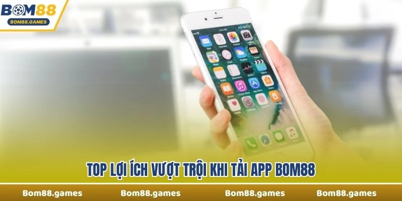 Top lợi ích vượt trội khi tải app Bom88